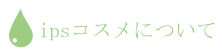 ipsコスメについて